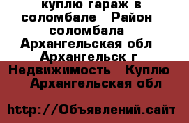 куплю гараж в соломбале › Район ­ соломбала - Архангельская обл., Архангельск г. Недвижимость » Куплю   . Архангельская обл.